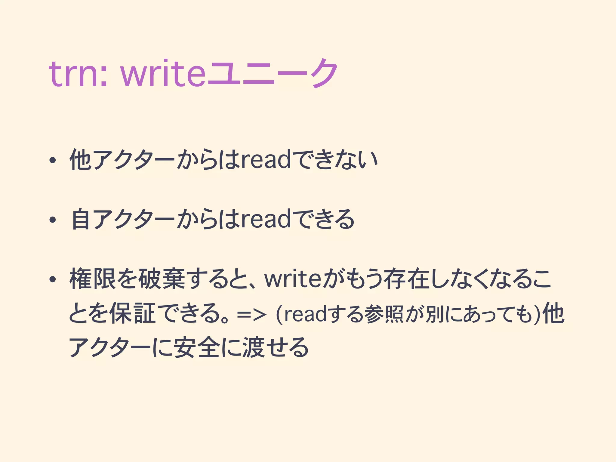 trn: writeユニーク
• 他アクターからはreadできない
• 自アクターからはreadできる
• 権限を破棄すると、writeがもう存在しなくなるこ
とを保証できる。=> (readする参照が別にあっても)他
アクターに安全に渡せる
 