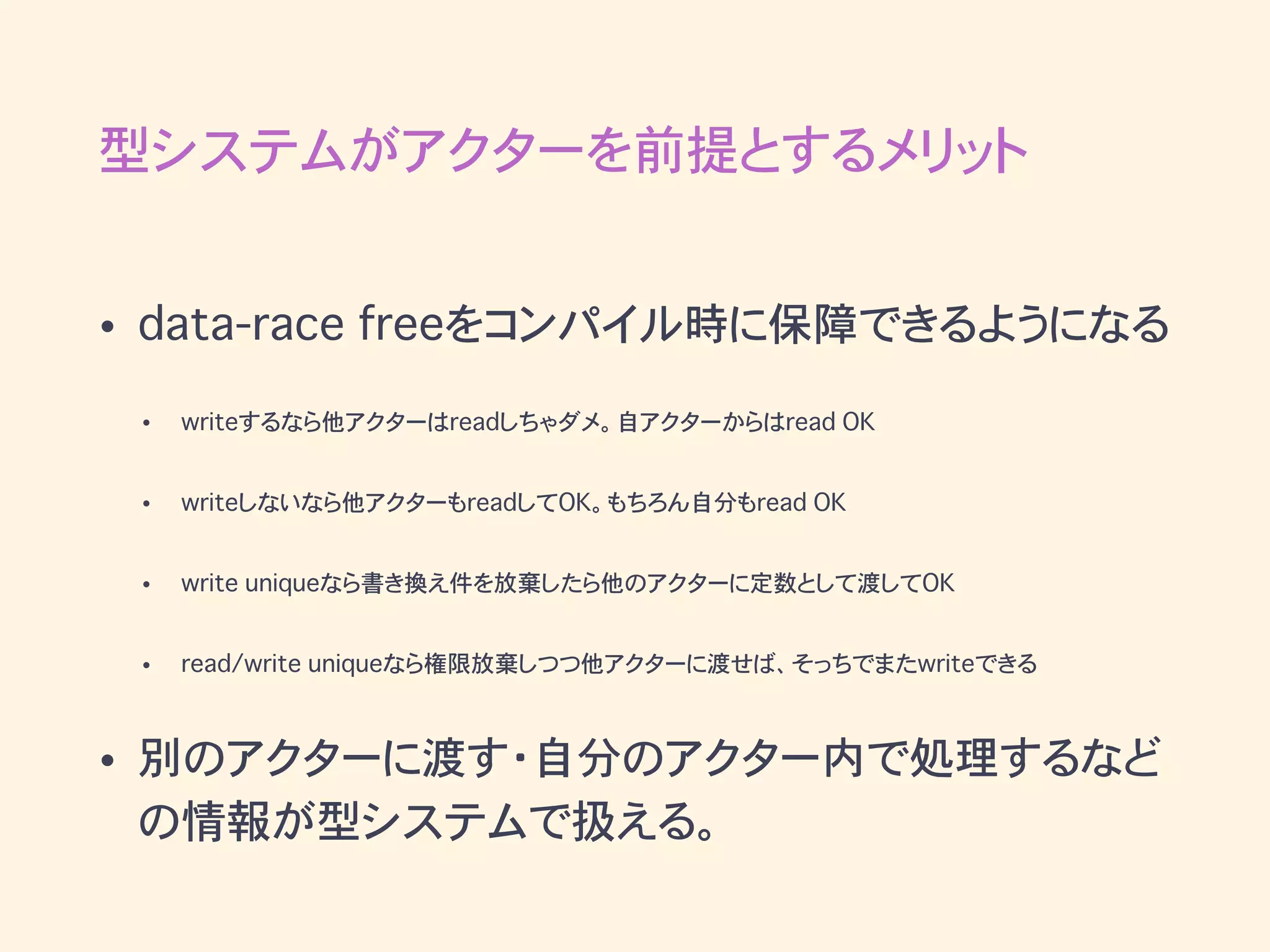 型システムがアクターを前提とするメリット
• data-race freeをコンパイル時に保障できるようになる
• writeするなら他アクターはreadしちゃダメ。自アクターからはread OK
• writeしないなら他アクターもreadしてOK。もちろん自分もread OK
• write uniqueなら書き換え件を放棄したら他のアクターに定数として渡してOK
• read/write uniqueなら権限放棄しつつ他アクターに渡せば、そっちでまたwriteできる
• 別のアクターに渡す・自分のアクター内で処理するなど
の情報が型システムで扱える。
 