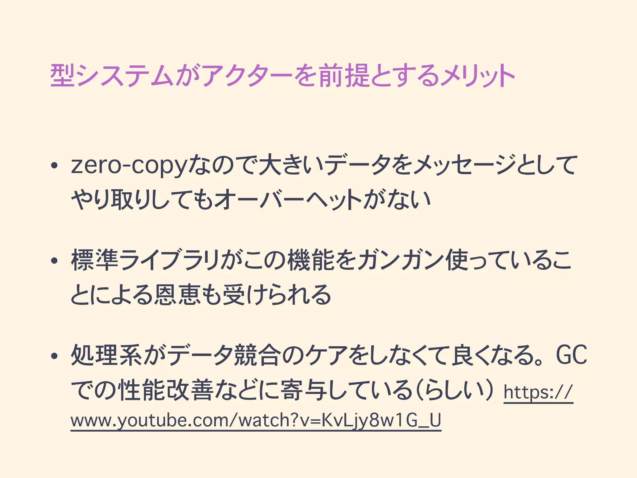型システムがアクターを前提とするメリット
• zero-copyなので大きいデータをメッセージとして
やり取りしてもオーバーヘットがない
• 標準ライブラリがこの機能をガンガン使っているこ
とによる恩恵も受けられる
• 処理系がデータ競合のケアをしなくて良くなる。 GC
での性能改善などに寄与している（らしい） https://
www.youtube.com/watch?v=KvLjy8w1G_U
 