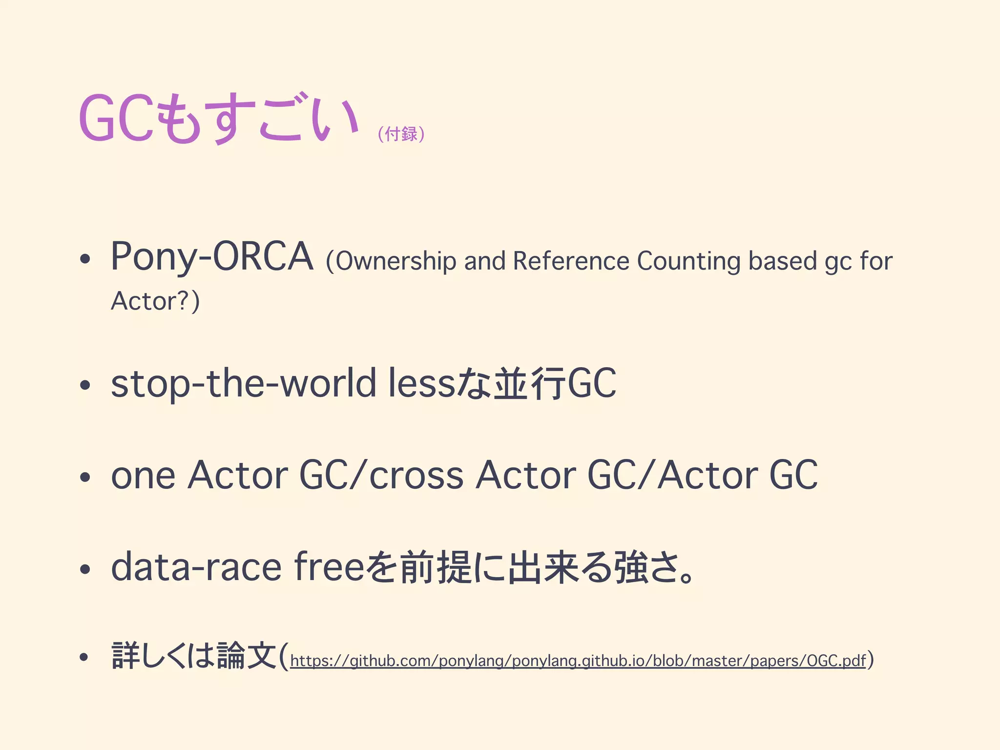 GCもすごい (付録)
• Pony-ORCA (Ownership and Reference Counting based gc for
Actor?)
• stop-the-world lessな並行GC
• one Actor GC/cross Actor GC/Actor GC
• data-race freeを前提に出来る強さ。
• 詳しくは論文(https://github.com/ponylang/ponylang.github.io/blob/master/papers/OGC.pdf)
 
