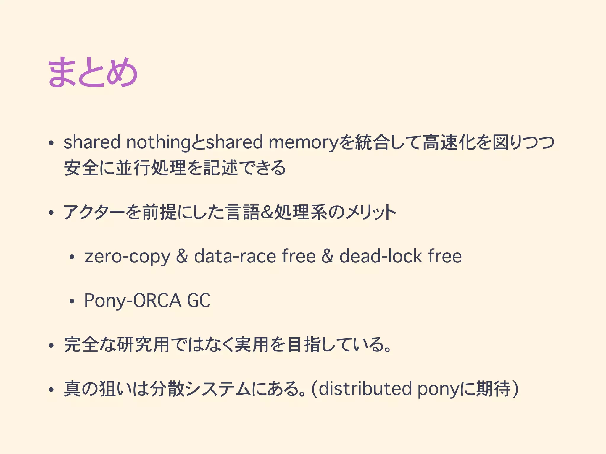 まとめ
• shared nothingとshared memoryを統合して高速化を図りつつ
安全に並行処理を記述できる
• アクターを前提にした言語＆処理系のメリット
• zero-copy & data-race free & dead-lock free
• Pony-ORCA GC
• 完全な研究用ではなく実用を目指している。
• 真の狙いは分散システムにある。(distributed ponyに期待)
 