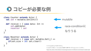 class Counter extends Actor {
val set = mutable.Set[Int]()
def receive = { case data: Int =>
set.add(data)
resetter ! set
}
}
class Resetter extends Actor {
def receive = { case set: mutable.Set[_] =>
if(set.size > 10) set.clear()
}
}
mutable
※ code Pony
※ scala var + immutable copy
https://doc.akka.io/docs/akka/2.5.6/scala/general/jmm.html#actors-and-shared-mutable-state
race-condition
 