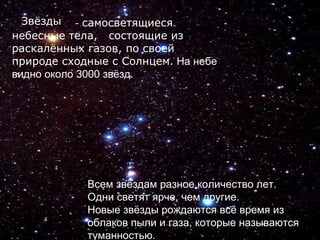 - самосветящиеся
небесные тела, состоящие из
раскалённых газов, по своей
природе сходные с Солнцем. На небе
видно около 3000 звёзд.
Всем звёздам разное количество лет.
Одни светят ярче, чем другие.
Новые звёзды рождаются всё время из
облаков пыли и газа, которые называются
туманностью.
Звёзды
 