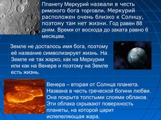 Земле не досталось имя бога, поэтому
её название символизирует жизнь. На
Земле не так жарко, как на Меркурии
или как на Венере и поэтому на Земле
есть жизнь.
Планету Меркурий назвали в честь
римского бога торговли. Меркурий
расположен очень близко к Солнцу,
поэтому там нет жизни. Год равен 88
дням. Время от восхода до заката равно 6
месяцам.
Венера – вторая от Солнца планета.
Названа в честь греческой богини любви.
Она покрыта толстыми слоями облаков.
Эти облака скрывают поверхность
планеты, на которой царит
испепеляющая жара.
 