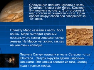 Следующую планету назвали в честь
Юпитера - главы всех богов. Юпитер -
5–я планета по счету. Этот огромный
шар состоит из жидкости и газа. Один
оборот вокруг своей оси совершает за
10 часов.
Планету Марс назвали в честь бога
войны. Марс выглядит красным,
поскольку его камни содержат окиси
железа. На Марсе нет жизни, так как
на ней очень холодно.
Планету Сатурн назвали в честь Сатурна - отца
Юпитера. Сатурн окружён двумя широкими
кольцами. Эти кольца состоят из газа, частиц
льда и горных пород.
 