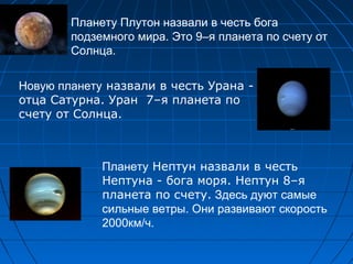 Планету Плутон назвали в честь бога
подземного мира. Это 9–я планета по счету от
Солнца.
Новую планету назвали в честь Урана -
отца Сатурна. Уран 7–я планета по
счету от Солнца.
Планету Нептун назвали в честь
Нептуна - бога моря. Нептун 8–я
планета по счету. Здесь дуют самые
сильные ветры. Они развивают скорость
2000км/ч.
 