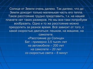 Солнце от Земли очень далеко. Так далеко, что доСолнце от Земли очень далеко. Так далеко, что до
Земли доходит только маленькая часть его тепла.Земли доходит только маленькая часть его тепла.
Такое расстояние трудно представить, т.к. на нашейТакое расстояние трудно представить, т.к. на нашей
планете нет таких размеров. Но мы все-таки попробуемпланете нет таких размеров. Но мы все-таки попробуем
вообразить. Одно и то же расстояние можновообразить. Одно и то же расстояние можно
преодолеть за разное время. Всё зависит от того, спреодолеть за разное время. Всё зависит от того, с
какой скоростью двигаться: пешком, на машине, накакой скоростью двигаться: пешком, на машине, на
самолете.самолете.
«Расстояние до Солнца»«Расстояние до Солнца»
Бег - примерно 3,5 тысяч летБег - примерно 3,5 тысяч лет
на автомобиле – 200 летна автомобиле – 200 лет
на самолете – 20 летна самолете – 20 лет
со скоростью света – 8 минутсо скоростью света – 8 минут
 