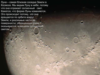 Луна – самая близкая соседка Земли вЛуна – самая близкая соседка Земли в
Космосе. Мы видим Луну в небе, потомуКосмосе. Мы видим Луну в небе, потому
что она отражает солнечный свет.что она отражает солнечный свет.
Кажется, что форма Луны изменяется.Кажется, что форма Луны изменяется.
Это происходит потому, что онаЭто происходит потому, что она
вращается по орбите вокругвращается по орбите вокруг
Земли, и различные части ееЗемли, и различные части ее
поверхности, обращенные к нам,поверхности, обращенные к нам,
оказываются освещены солнечнымоказываются освещены солнечным
светом.светом.
 