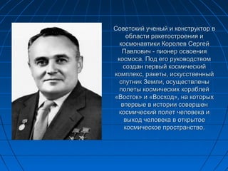Советский ученый и конструктор вСоветский ученый и конструктор в
области ракетостроения иобласти ракетостроения и
космонавтики Королев Сергейкосмонавтики Королев Сергей
Павлович - пионер освоенияПавлович - пионер освоения
космоса. Под его руководствомкосмоса. Под его руководством
создан первый космическийсоздан первый космический
комплекс, ракеты, искусственныйкомплекс, ракеты, искусственный
спутник Земли, осуществленыспутник Земли, осуществлены
полеты космических кораблейполеты космических кораблей
«Восток» и «Восход», на которых«Восток» и «Восход», на которых
впервые в истории совершенвпервые в истории совершен
космический полет человека икосмический полет человека и
выход человека в открытоевыход человека в открытое
космическое пространство.космическое пространство.
 