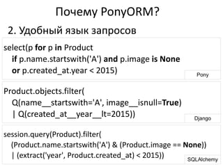 session.query(Product).filter(	
  
	
  	
  	
  	
  (Product.name.startswith('A')	
  &	
  (Product.image	
  ==	
  None))	
  
	
  	
  	
  	
  |	
  (extract('year',	
  Product.created_at)	
  <	
  2015))
Почему	
  PonyORM?
select(p	
  for	
  p	
  in	
  Product	
  
	
  	
  	
  	
  if	
  p.name.startswith('A')	
  and	
  p.image	
  is	
  None	
  
	
  	
  	
  	
  or	
  p.created_at.year	
  <	
  2015) Pony
Product.objects.filter(	
  
	
  	
  	
  	
  Q(name__startswith='A',	
  image__isnull=True)	
  
	
  	
  	
  	
  |	
  Q(created_at__year__lt=2015)) Django
SQLAlchemy
2.	
  Удобный	
  язык	
  запросов	
  
 