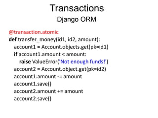 @transaction.atomic	
  
def	
  transfer_money(id1,	
  id2,	
  amount):	
  
	
  	
  	
  	
  account1	
  =	
  Account.objects.get(pk=id1)	
  
	
  	
  	
  	
  if	
  account1.amount	
  <	
  amount:	
  
	
  	
  	
  	
  	
  	
  	
  	
  raise	
  ValueError('Not	
  enough	
  funds!')	
  
	
  	
  	
  	
  account2	
  =	
  Account.object.get(pk=id2)	
  
	
  	
  	
  	
  account1.amount	
  -­‐=	
  amount	
  
	
  	
  	
  	
  account1.save()	
  
	
  	
  	
  	
  account2.amount	
  +=	
  amount	
  
	
  	
  	
  	
  account2.save()
Transactions
Django ORM
 