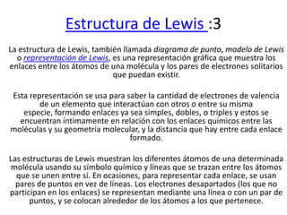 Estructura de Lewis :3
La estructura de Lewis, también llamada diagrama de punto, modelo de Lewis
  o representación de Lewis, es una representación gráfica que muestra los
enlaces entre los átomos de una molécula y los pares de electrones solitarios
                             que puedan existir.

Esta representación se usa para saber la cantidad de electrones de valencia
        de un elemento que interactúan con otros o entre su misma
   especie, formando enlaces ya sea simples, dobles, o triples y estos se
  encuentran íntimamente en relación con los enlaces químicos entre las
moléculas y su geometría molecular, y la distancia que hay entre cada enlace
                                 formado.

Las estructuras de Lewis muestran los diferentes átomos de una determinada
molécula usando su símbolo químico y líneas que se trazan entre los átomos
  que se unen entre sí. En ocasiones, para representar cada enlace, se usan
  pares de puntos en vez de líneas. Los electrones desapartados (los que no
participan en los enlaces) se representan mediante una línea o con un par de
      puntos, y se colocan alrededor de los átomos a los que pertenece.
 