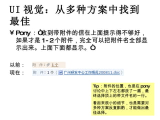 UI 视觉：从多种方案中找到最佳 Pony ：“收到带附件的信在上面提示得不够好，如果才是 1-2 个附件，完全可以把附件名全部显示出来。上面下面都显示。“ 以前： 现在： Tip ：附件的位置，也是在 pony 讨论中上下左右都放了一遍，最终选择顶上的带文件名的一行。 看起来很小的细节，也是需要对多种方案反复斟酌，才能做出最佳选择。 