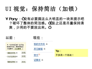 UI 视觉：保持简洁（加锁） Pony ：“没有必要搞这么大明显的一块来提示吧？破坏了整体的简洁感。”“总之还是尽量保持清爽，少用的不要放出来。” 以前： 现在： Tip ： 不多用一个色块！ 