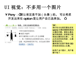 UI 视觉：不多用一个图片 Pony ：“默认肯定是不加（头像）的。 可以考虑开发出来在 option 里让用户自己选择加。   ” TIP ： 我们在讨论是否要在好友 qzone 文章的摘要前面加头像的问题。感觉头像会破坏阅读感（容易吸引眼球到头像而非文章），但从关注好友的角度，头像能突出好友。 最终我们还是不敢给 QQ 好友姓名前加上头像。 给用户 2 个图片，用户看哪个呢？ 