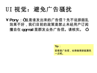 UI 视觉：避免广告骚扰 Pony ：“这是谁发出来的广告信？先不说排版乱效果不好，我们目前的政策是禁止未经用户订阅擅自在 qqmail 里群发业务广告信。请核实。   ” Tip ： 即使是广告信，也得做得排版漂亮一点吧。 