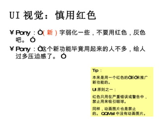 UI 视觉：慎用红色 Pony ：“ （新） 字弱化一些，不要用红色，灰色吧。 ” Pony ：“这个新功能毕竟用起来的人不多，给人过多压迫感了。 ” Tip ： 本来是用一个红色的“新”来推广新功能的。 UI 原则之一： 红色只用在严重错误或警告中，禁止用来吸引眼球。 同样，动画图片也是禁止的。 QQMail 中没有动画图片。 