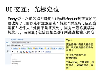 UI 交互：光标定位 Pony 说：之前的点 " 回复 " 时光标 focus 到正文的问题改好了 , 但却没有注意到点 " 转发 " 时光标 , 反而应是在 " 收件人 " 处而不是正文处 ,  因为一般总要填写转发人 ,  而回复 ( 包括回复全部 ) 则是直接输入内容 . Tip ： 要检查每个有输入框的页面，看光标是否在正确的位置！ 学习客户端的一些 checklist: Tab order,  快捷字符，选中状态， focus 状态，等等 