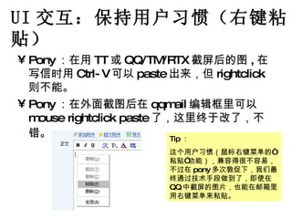 UI 交互：保持用户习惯（右键粘贴） Pony ：在用 TT 或 QQ/TM/RTX 截屏后的图 , 在写信时用 Ctrl-V 可以 paste 出来，但 rightclick 则不能。 Pony ：在外面截图后在 qqmail 编辑框里可以 mouse rightclick paste 了，这里终于改了，不错。   Tip ： 这个用户习惯（鼠标右键菜单的“粘贴”功能），兼容得很不容易，不过在 pony 多次敦促下，我们最终通过技术手段做到了，即使在 QQ 中截屏的图片，也能在邮箱里用右键菜单来粘贴。 