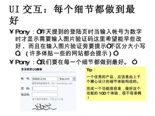 UI 交互：每个细节都做到最好 Pony ：“昨天提到的登陆页时当输入帐号为数字时才显示需要输入图片验证码这里希望能早些改好 .  而且在输入图片验证旁要提示“不区分大小写”。 ( 许多体贴一些的网站都会提示 ) ” Pony ：“我们要在每一个细节都做到最好。 ” Tip ： 一个优秀的产品，应该是由上千个精心设计的细节体验构成的。 完成一个功能很容易，做好这个功能的 100 个体验，很不容易啊！ 