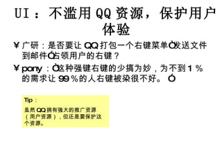 UI ：不滥用 QQ 资源，保护用户体验 广研：是否要让 QQ 打包一个右键菜单“发送文件到邮件”占领用户的右键？ pony ：“这种强键右键的少搞为妙，为不到 1 ％的需求让 99 ％的人右键被染很不好。 ”  Tip ： 虽然 QQ 拥有强大的推广资源（用户资源），但还是要保护这个资源。 
