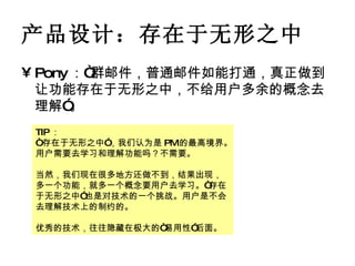 产品设计：存在于无形之中 Pony ：“群邮件，普通邮件如能打通，真正做到让功能存在于无形之中，不给用户多余的概念去理解”。 TIP ： “ 存在于无形之中”，我们认为是 PM 的最高境界。用户需要去学习和理解功能吗？不需要。 当然，我们现在很多地方还做不到，结果出现，多一个功能，就多一个概念要用户去学习。“存在于无形之中”也是对技术的一个挑战。用户是不会去理解技术上的制约的。 优秀的技术，往往隐藏在极大的“易用性”后面。 