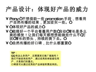 产品设计：体现好产品的威力 Pony:“ 不想借助一些 promotion 手段，想看用户自然传播的结果，更加坚实一些。”  “ 体现好产品的威力” “ 能搭好一个平台看着用户数“自动”增长是多么爽的感觉！让我们每天都想想能做些什么不“打扰”增长的势头，持续的爽下去。” “ 自然传播的好口碑，比什么都重要” TIP ： QQ 有这么多用户，还需要其它推广措施吗？ 我们不缺进来的用户，通过优秀的体验留住用户，才是我们的重点。 口碑是可以通过优秀的产品体验积累起来的。 