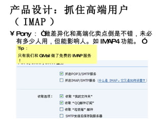 产品设计：抓住高端用户（ IMAP ） Pony ： “做差异化和高端化卖点倒是不错，未必有多少人用，但能影响人。如 IMAP4 功能。 ” Tip ： 只有我们和 GMail 做了免费的 IMAP 服务！ 