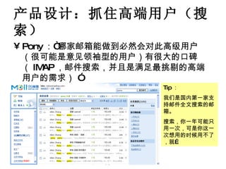 产品设计：抓住高端用户（搜索） Pony ：“哪家邮箱能做到必然会对此高级用户（很可能是意见领袖型的用户）有很大的口碑 （ IMAP ，邮件搜索，并且是满足最挑剔的高端用户的需求） ” Tip ： 我们是国内第一家支持邮件全文搜索的邮箱。 搜索，你一年可能只用一次，可是你这一次想用的时候用不了，就… 