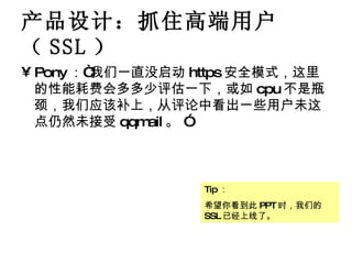 产品设计：抓住高端用户（ SSL ） Pony ：“我们一直没启动 https 安全模式，这里的性能耗费会多多少评估一下，或如 cpu 不是瓶颈，我们应该补上，从评论中看出一些用户未这点仍然未接受 qqmail 。 ” Tip ： 希望你看到此 PPT 时，我们的 SSL 已经上线了。 