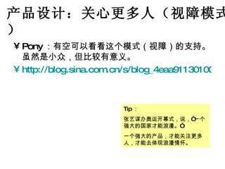 产品设计：关心更多人（视障模式） Pony ：有空可以看看这个模式（视障）的支持。虽然是小众，但比较有意义。 http://blog.sina.com.cn/s/blog_4eaa91130100bka2.html Tip ： 张艺谋办奥运开幕式，说，“一个强大的国家才能浪漫。” 一个强大的产品，才能关注更多人，才能去体现浪漫情怀。 