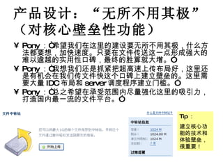 产品设计：“无所不用其极”（对核心壁垒性功能） Pony ：“希望我们在这里的建设要无所不用其极，什么方法都要想，加快速度。只要在文件传送这一点形成强大的难以逾越的实用性口碑，最终的胜算就大增。” Pony ：“我想我们还是抓紧把超高速上传布局好，这里还是有机会在我们传文件快这个口碑上建立壁垒的。这里需要大量 IDC 布局和 server 调度程序建立门槛。” Pony ：“总之希望在承受范围内尽量强化这里的吸引力，打造国内最一流的文件平台。” Tip ： 建立核心功能的技术和体验壁垒，很重要！ 
