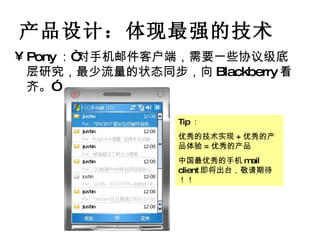 产品设计：体现最强的技术 Pony ：“对手机邮件客户端，需要一些协议级底层研究，最少流量的状态同步，向 Blackberry 看齐。” Tip ： 优秀的技术实现 + 优秀的产品体验 = 优秀的产品 中国最优秀的手机 mail client 即将出台，敬请期待 ！  