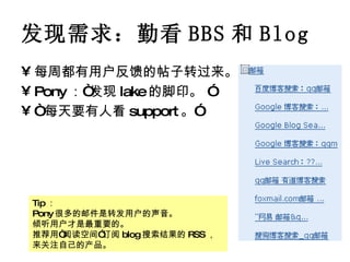 发现需求：勤看 BBS 和 Blog 每周都有用户反馈的帖子转过来。 Pony ：“发现 lake 的脚印。 ” “ 每天要有人看 support 。” Tip ： Pony 很多的邮件是转发用户的声音。 倾听用户才是最重要的。 推荐用“阅读空间”订阅 blog 搜索结果的 RSS ，来关注自己的产品。 