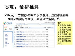 实现：敏捷推进 Pony ：“对很多的用户反馈意见，这些都是容易做的又很实际的建议，希望尽快落实。”   TIP ： 有很多的小体验，都被我们 2 周一次的版本升级给消化掉了。 敏捷的前提，是要有一个能够敏捷改进的技术平台，是对技术的挑战。 