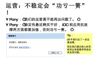 运营：不稳定会“功亏一篑”！ Pony ：“我们的运营真不能再出问题了。 ” Pony ：“稳定性最近确实不好， IDC 和应用抗故障两方面都要加强，否则功亏一篑。   ” Tip ： 07 年我们出了一些运维故障。 现在我们通过核心的系统和业务数据异常波动来发现问题。 