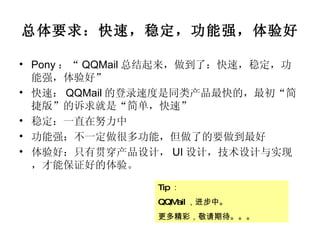 总体要求：快速，稳定，功能强，体验好 Pony ：“ QQMail 总结起来，做到了：快速，稳定，功能强，体验好” 快速： QQMail 的登录速度是同类产品最快的，最初“简捷版”的诉求就是“简单，快速” 稳定：一直在努力中 功能强：不一定做很多功能，但做了的要做到最好 体验好：只有贯穿产品设计， UI 设计，技术设计与实现，才能保证好的体验。 Tip ： QQMail ，进步中。 更多精彩，敬请期待。。。 
