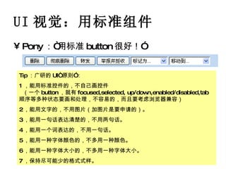 UI 视觉：用标准组件 Pony ：“用标准 button 很好！” Tip ：广研的 UI“ 原则”： 1 ，能用标准控件的，不自己画控件   （一个 button ，就有 focused,selected, up/down,enabled/disabled,tab 顺序等多种状态要画和处理，不容易的，而且要考虑浏览器兼容） 2 ，能用文字的，不用图片（加图片是要申请的）。 3 ，能用一句话表达清楚的，不用两句话。 4 ，能用一个词表达的，不用一句话。 5 ，能用一种字体颜色的，不多用一种颜色。 6 ，能用一种字体大小的，不多用一种字体大小。 7 ，保持尽可能少的格式式样。 