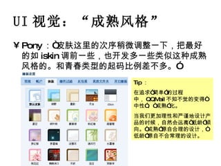 UI 视觉： “ 成熟风格 ” Pony ：“皮肤这里的次序稍微调整一下，把最好的如 iskin 调前一些，也开发多一些类似这种成熟风格的。和青春类型的起码比例差不多。” Tip ： 在追求“简单”的过程中， QQMail 不知不觉的变得“中性”、“成熟”化。 当我们更加理性和严谨地设计产品的时候，自然会远离“低龄”倾向。“成熟”源自合理的设计，“低龄”源自不合常理的设计。 