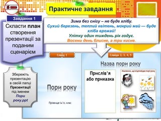 Скласти план
створення
презентації за
поданим
сценарієм
Практичне завдання
Збережіть
презентацію
в своїй папці
Презентації
під іменем
Пори
року.ppt
Завдання 1
Зима без снігу – не буде хлібу.
Сухий березень, теплий квітень, мокрий май — буде
хліба врожай!
Улітку один тиждень рік годує.
Восени день блисне, а три кисне.
 