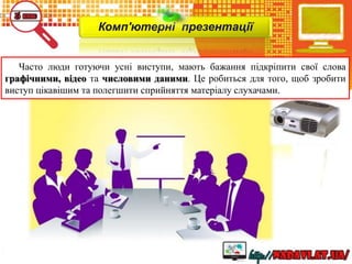 Комп'ютерні презентації
Часто люди готуючи усні виступи, мають бажання підкріпити свої слова
графічними, відео та числовими даними. Це робиться для того, щоб зробити
виступ цікавішим та полегшити сприйняття матеріалу слухачами.
 