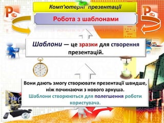Комп'ютерні презентації
Робота з шаблонами
Шаблони — це зразки для створення
презентацій.
Вони дають змогу створювати презентації швидше,
ніж починаючи з нового аркуша.
Шаблони створюються для полегшення роботи
користувача.
 