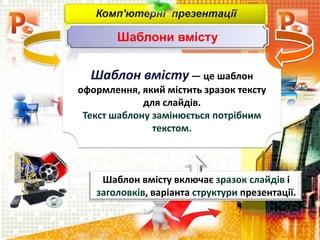 Комп'ютерні презентації
Шаблони вмісту
Шаблон вмісту — це шаблон
оформлення, який містить зразок тексту
для слайдів.
Текст шаблону замінюється потрібним
текстом.
Шаблон вмісту включає зразок слайдів і
заголовків, варіанта структури презентації.
 
