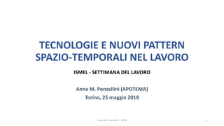 TECNOLOGIE E NUOVI PATTERN
SPAZIO-TEMPORALI NEL LAVORO
ISMEL - SETTIMANA DEL LAVORO
Anna M. Ponzellini (APOTEMA)
Torino, 25 maggio 2018
Anna M. Ponzellini - 2018 1
 