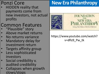 New Era Philanthropy 
•HIDDEN reality that payments come from new investors, not actual profits 
Common Features 
Ponzi Core 
•“Plausible” story 
•Above market returns 
•No returns variance 
•Mandatory delay for investment return 
•Targets affinity group 
•Less sophisticated investors 
•Social credibility v. audited credibility 
•Collapses when growth slows/stops 
https://www.youtube.com/watch? v=dfIz9_Pw_tk  