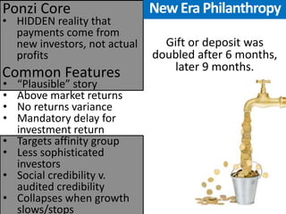 •HIDDEN reality that payments come from new investors, not actual profits 
Common Features 
Ponzi Core 
•“Plausible” story 
•Above market returns 
•No returns variance 
•Mandatory delay for investment return 
•Targets affinity group 
•Less sophisticated investors 
•Social credibility v. audited credibility 
•Collapses when growth slows/stops 
Gift or deposit was doubled after 6 months, later 9 months. 
New Era Philanthropy  