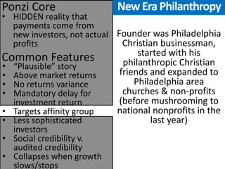 •HIDDEN reality that payments come from new investors, not actual profits 
Common Features 
Ponzi Core 
•“Plausible” story 
•Above market returns 
•No returns variance 
•Mandatory delay for investment return 
•Targets affinity group 
•Less sophisticated investors 
•Social credibility v. audited credibility 
•Collapses when growth slows/stops 
Founder was Philadelphia Christian businessman, started with his philanthropic Christian friends and expanded to Philadelphia area churches & non-profits (before mushrooming to national nonprofits in the last year) 
New Era Philanthropy  