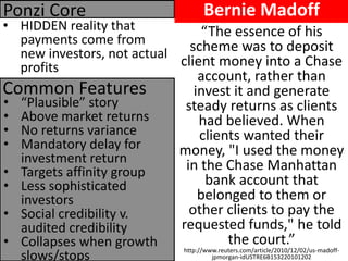 Bernie Madoff 
•HIDDEN reality that payments come from new investors, not actual profits 
Common Features 
Ponzi Core 
•“Plausible” story 
•Above market returns 
•No returns variance 
•Mandatory delay for investment return 
•Targets affinity group 
•Less sophisticated investors 
•Social credibility v. audited credibility 
•Collapses when growth slows/stops 
“The essence of his scheme was to deposit client money into a Chase account, rather than invest it and generate steady returns as clients had believed. When clients wanted their money, "I used the money in the Chase Manhattan bank account that belonged to them or other clients to pay the requested funds," he told the court.” http://www.reuters.com/article/2010/12/02/us-madoff- jpmorgan-idUSTRE6B153220101202  