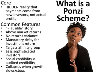 •HIDDEN reality that payments come from new investors, not actual profits 
Common Features 
Core 
•“Plausible” story 
•Above market returns 
•No returns variance 
•Mandatory delay for investment return 
•Targets affinity group 
•Less sophisticated investors 
•Social credibility v. audited credibility 
•Collapses when growth slows/stops 
What is a Ponzi Scheme?  