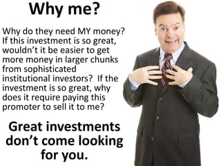 Why me? Why do they need MY money? If this investment is so great, wouldn’t it be easier to get more money in larger chunks from sophisticated institutional investors? If the investment is so great, why does it require paying this promoter to sell it to me? Great investments don’t come looking for you.  